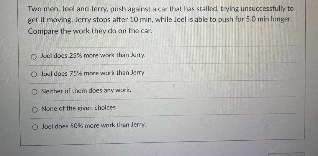 Two men, Joel and Jerry, push against a car that has stalled, trying unsuccessfully to
get it moving. Jerry stops after 10 min, while Joel is able to push for 5.0 min longer.
Compare the work they do on the car.
Joel does 25% more work than Jerry.
O Joel does 75% more work than Jerry.
O Neither of them does any work.
O None of the given choices
O Joel does 50% more work than Jerry.
