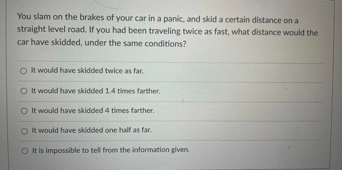 You slam on the brakes of your car in a panic, and skid a certain distance on a
straight level road. If you had been traveling twice as fast, what distance would the
car have skidded, under the same conditions?
O It would have skidded twice as far.
O It would have skidded 1.4 times farther.
It would have skidded 4 times farther.
It would have skidded one half as far.
O It is impossible to tell from the information given.
