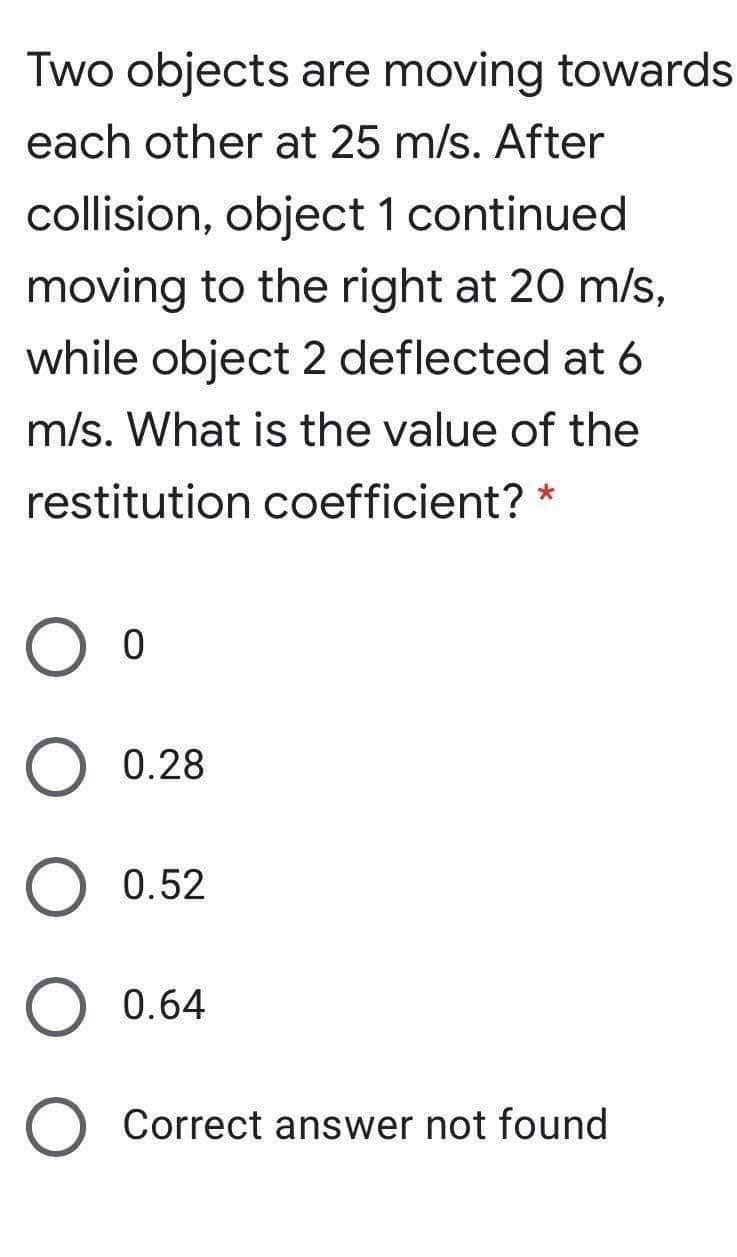 Two objects are moving towards
each other at 25 m/s. After
collision, object 1 continued
moving to the right at 20 m/s,
while object 2 deflected at 6
m/s. What is the value of the
restitution coefficient? *
0.28
0.52
0.64
Correct answer not found
