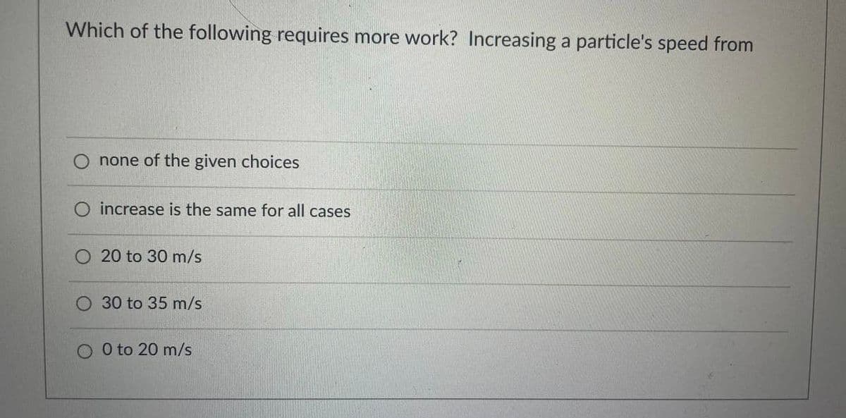 Which of the following requires more work? Increasing a particle's speed from
none of the given choices
O increase is the same for all cases
20 to 30 m/s
30 to 35 m/s
0 to 20 m/s
