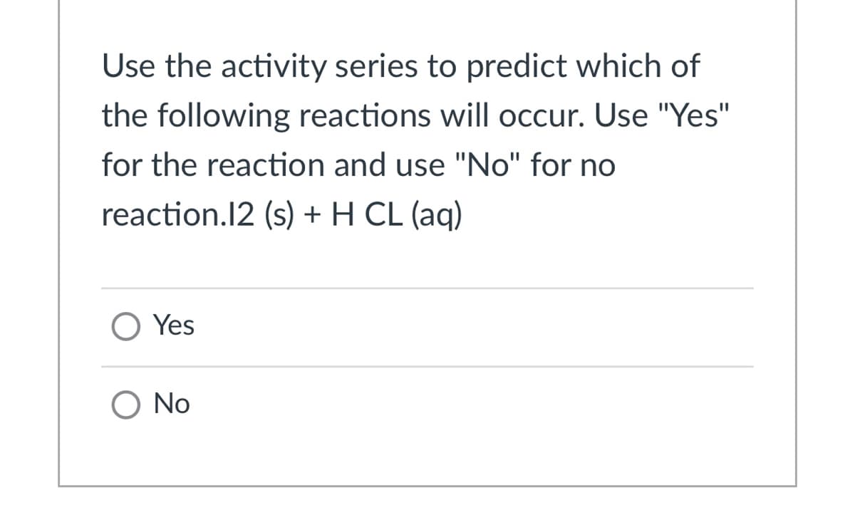 Use the activity series to predict which of
the following reactions will occur. Use "Yes"
for the reaction and use "No" for no
reaction.12 (s) + H CL (aq)
O Yes
O No
