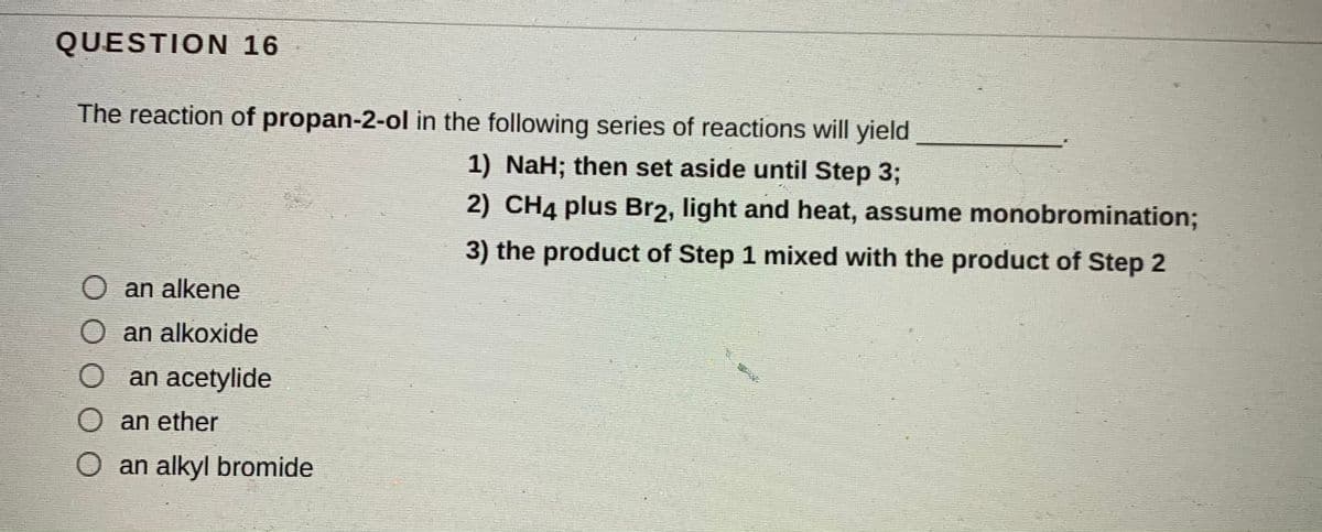 QUESTION 16
The reaction of propan-2-ol in the following series of reactions will yield
1) NaH; then set aside until Step 3;
2) CH4 plus Br2, light and heat, assume monobromination%3B
3) the product of Step 1 mixed with the product of Step 2
O an alkene
an alkoxide
an acetylide
an ether
O an alkyl bromide
