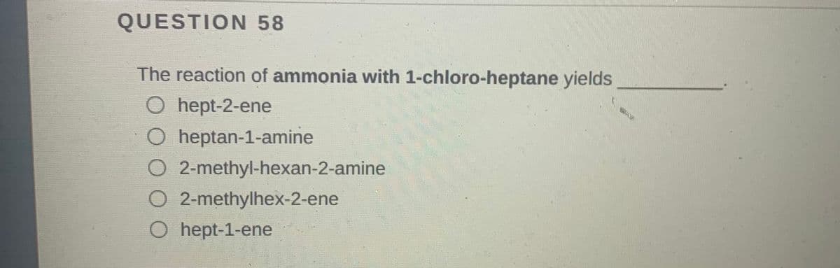 QUESTION 58
The reaction of ammonia with 1-chloro-heptane yields
O hept-2-ene
O heptan-1-amine
O 2-methyl-hexan-2-amine
O 2-methylhex-2-ene
O hept-1-ene
