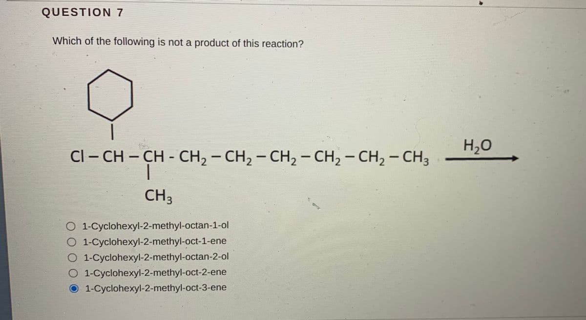 QUESTION 7
Which of the following is not a product of this reaction?
H,O
CI – CH – CH - CH, – CH, - CH, - CH, – CH, – CH3
CH
O 1-Cyclohexyl-2-methyl-octan-1-ol
O 1-Cyclohexyl-2-methyl-oct-1-ene
1-Cyclohexyl-2-methyl-octan-2-ol
O 1-Cyclohexyl-2-methyl-oct-2-ene
O 1-Cyclohexyl-2-methyl-oct-3-ene
