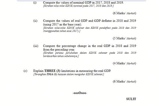Compute the values of nominal GDP in 2017, 2018 and 2019.
[Kirakan nilai-nilat KDNK nominal pada 2017, 2018 dan 2019.]
(6 Marks/ Markak)
Compute the values of real GDP and GDP deflator in 2018 and 2019
(11)
(using 2017 as the base year).
Kirakan nilat-nilat KDNK sebenar dan KDNK pendeflart pada 2018 dan 2019
imenggunakan tahun aza: 2017),1
(5 Marks/ Markak)
(iii) Compute the percentage change in the real GDP in 2018 and 2019
from the preceding year.
[Kirakan peratus perubahan dalam KDNK zebenar pada 2018 dan 2019
derdazar kan tahun sebelumarya.}
(4 Marks/ Markah)
Explain THREE (3) limitations in measuring the real GDP.
[Terangkan TIGA (3) batazan dalam mengukur KDNK sebenar)
(6 Marks/ Markak)
-0000o00-
SULIT

