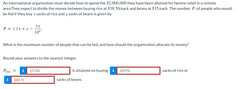 An international organization must decide how to spend the $2,000,000 they have been allotted for famine relief in a remote
area.They expect to divide the money between buying rice at $38.50/sack and beans at $35/sack. The number, P, of people who would
be fed if they buy x sacks of rice and y sacks of beans is given by
xy
P = 1.1x+y-
108
What is the maximum number of people that can be fed, and how should the organization allocate its money?
Round your answers to the nearest integer.
Pmax =
i 57135
is attained on buying i 25974
sacks of rice or
i 28571
sacks of beans.