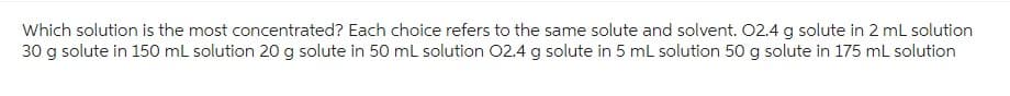 Which solution is the most concentrated? Each choice refers to the same solute and solvent. 02.4 g solute in 2 mL solution
30 g solute in 150 mL solution 20 g solute in 50 mL solution 02.4 g solute in 5 mL solution 50 g solute in 175 mL solution