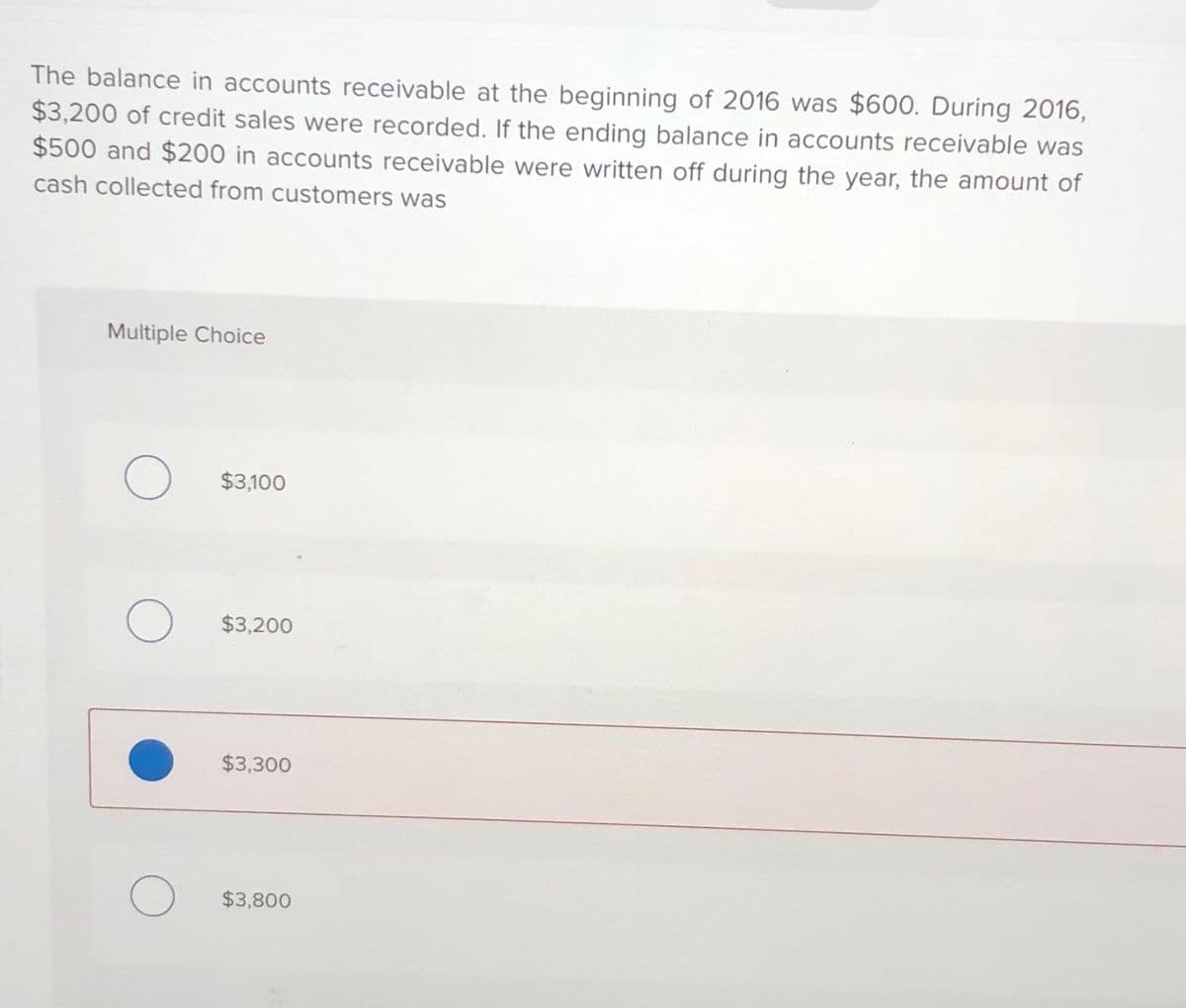 The balance in accounts receivable at the beginning of 2016 was $600. During 2016,
$3,200 of credit sales were recorded. If the ending balance in accounts receivable was
$500 and $200 in accounts receivable were written off during the year, the amount of
cash collected from customers was
Multiple Choice
O
O
$3,100
$3,200
$3,300
$3,800