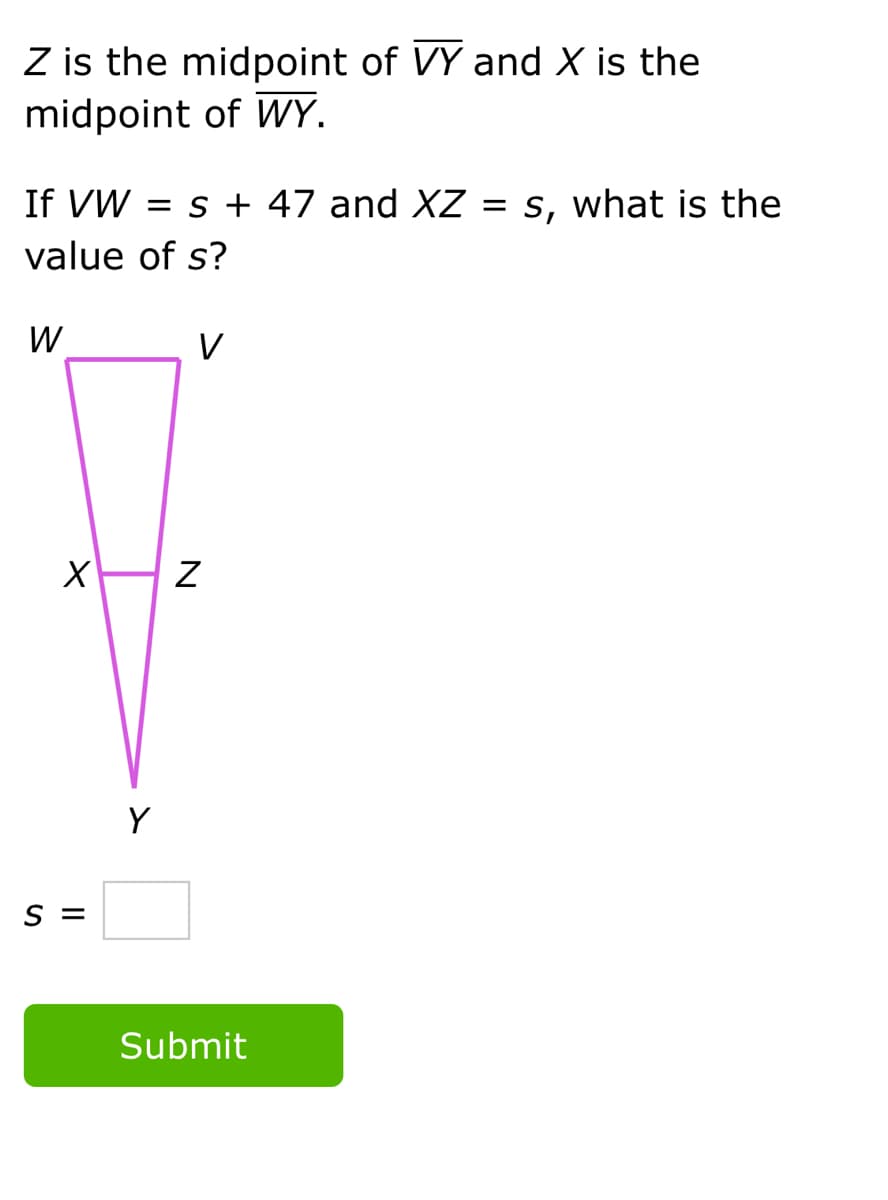 Z is the midpoint of VY and X is the
midpoint of WY.
If VW
= s + 47 and XZ = s, what is the
value of s?
W
V
Y
= S
Submit
