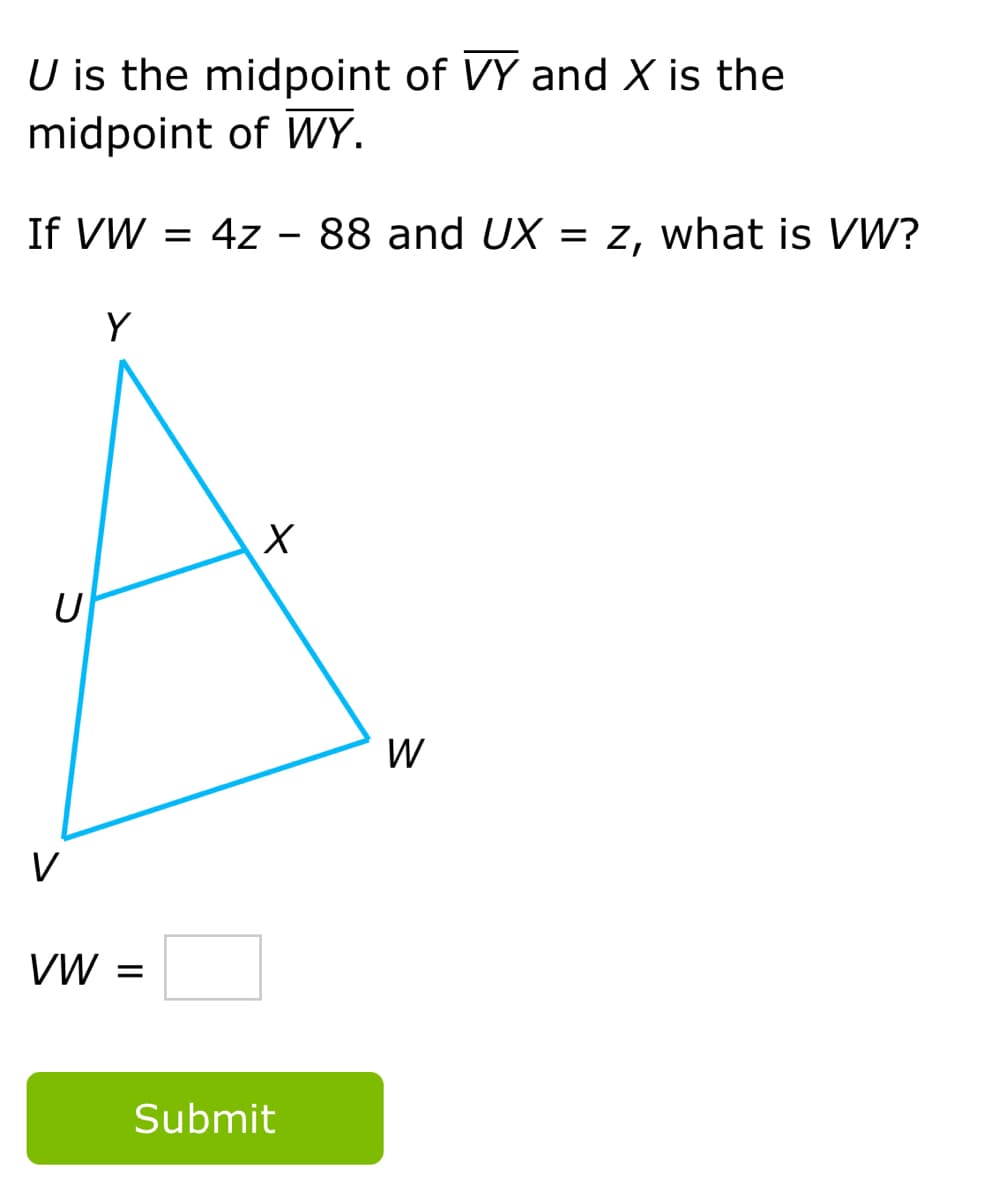 U is the midpoint of VY and X is the
midpoint of WY.
If VW = 4z
88 and UX = z, what is W?
Y
W
V
VW =
Submit
