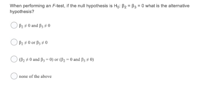 When performing an F-test, if the null hypothesis is Ho: B2 = B3 = 0 what is the alternative
hypothesis?
B2 # 0 and B3 # 0
B2 # 0 or ß3 # 0
(B2 # 0 and B3 = 0) or (B2 = 0 and ß3 # 0)
none of the above
