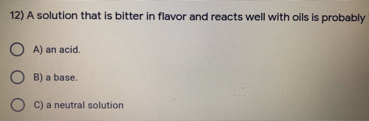 12) A solution that is bitter in flavor and reacts well with oils is probably
O A) an acid.
O B) a base.
C) a neutral solution
