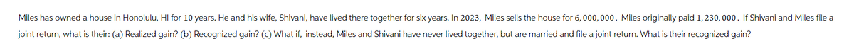 Miles has owned a house in Honolulu, HI for 10 years. He and his wife, Shivani, have lived there together for six years. In 2023, Miles sells the house for 6,000,000. Miles originally paid 1, 230,000. If Shivani and Miles file a
joint return, what is their: (a) Realized gain? (b) Recognized gain? (c) What if, instead, Miles and Shivani have never lived together, but are married and file a joint return. What is their recognized gain?