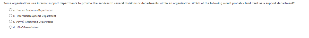 Some organizations use internal support departments to provide like services to several divisions or departments within an organization. Which of the following would probably lend itself as a support department?
O a. Human Resources Department
O b. Information Systems Department
O c. Payroll Accounting Department
O d. All of these choices