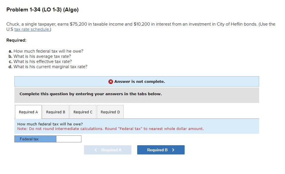 Problem 1-34 (LO 1-3) (Algo)
Chuck, a single taxpayer, earns $75,200 in taxable income and $10,200 in interest from an investment in City of Heflin bonds. (Use the
U.S tax rate schedule.)
Required:
a. How much federal tax will he owe?
b. What is his average tax rate?
c. What is his effective tax rate?
d. What is his current marginal tax rate?
Complete this question by entering your answers in the tabs below.
Required A Required B Required C
Answer is not complete.
Federal tax
Required D
How much federal tax will he owe?
Note: Do not round intermediate calculations. Round "Federal tax" to nearest whole dollar amount.
< Required A
Required B >