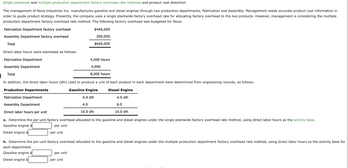 Single plantwide and multiple production department factory overhead rate methods and product cost distortion
The management of Nova Industries Inc. manufactures gasoline and diesel engines through two production departments, Fabrication and Assembly. Management needs accurate product cost information in
order to guide product strategy. Presently, the company uses a single plantwide factory overhead rate for allocating factory overhead to the two products. However, management is considering the multiple
production department factory overhead rate method. The following factory overhead was budgeted for Nova:
Fabrication Department factory overhead
Assembly Department factory overhead
Total
Direct labor hours were estimated as follows:
Fabrication Department
Assembly Department
Total
$440,000
200,000
$640,000
4,000 hours
4,000
8,000 hours
In addition, the direct labor hours (dlh) used to produce a unit of each product in each department were determined from engineering records, as follows:
Production Departments
Gasoline Engine
Diesel Engine
Fabrication Department
6.0 dlh
4.0 dlh
4.0
6.0
Assembly Department
Direct labor hours per unit
10.0 dlh
per unit
per unit
10.0 dlh
a. Determine the per-unit factory overhead allocated to the gasoline and diesel engines under the single plantwide factory overhead rate method, using direct labor hours as the activity base.
Gasoline engine $
per unit
Diesel engine $
per unit
b. Determine the per-unit factory overhead allocated to the gasoline and diesel engines under the multiple production department factory overhead rate method, using direct labor hours as the activity base for
each department.
Gasoline engine $
Diesel engine $