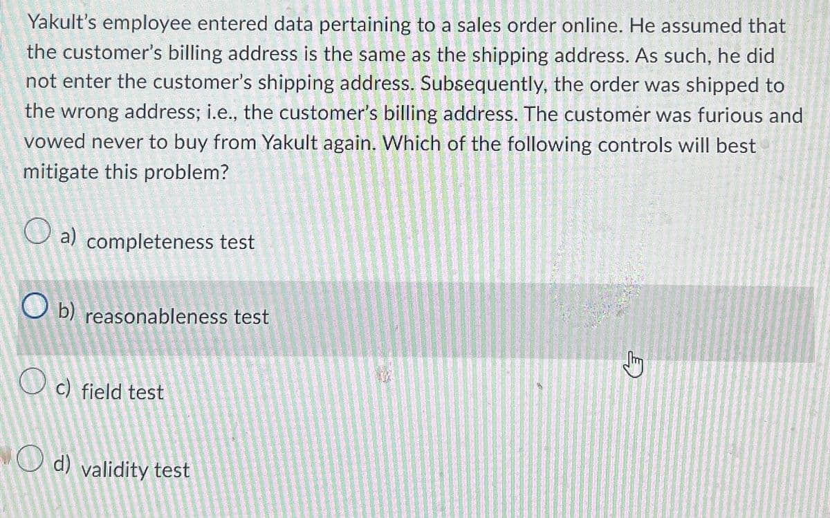 Yakult's employee entered data pertaining to a sales order online. He assumed that
the customer's billing address is the same as the shipping address. As such, he did
not enter the customer's shipping address. Subsequently, the order was shipped to
the wrong address; i.e., the customer's billing address. The customer was furious and
vowed never to buy from Yakult again. Which of the following controls will best
mitigate this problem?
a) completeness test
O b) reasonableness test
c) field test
Od) validity test