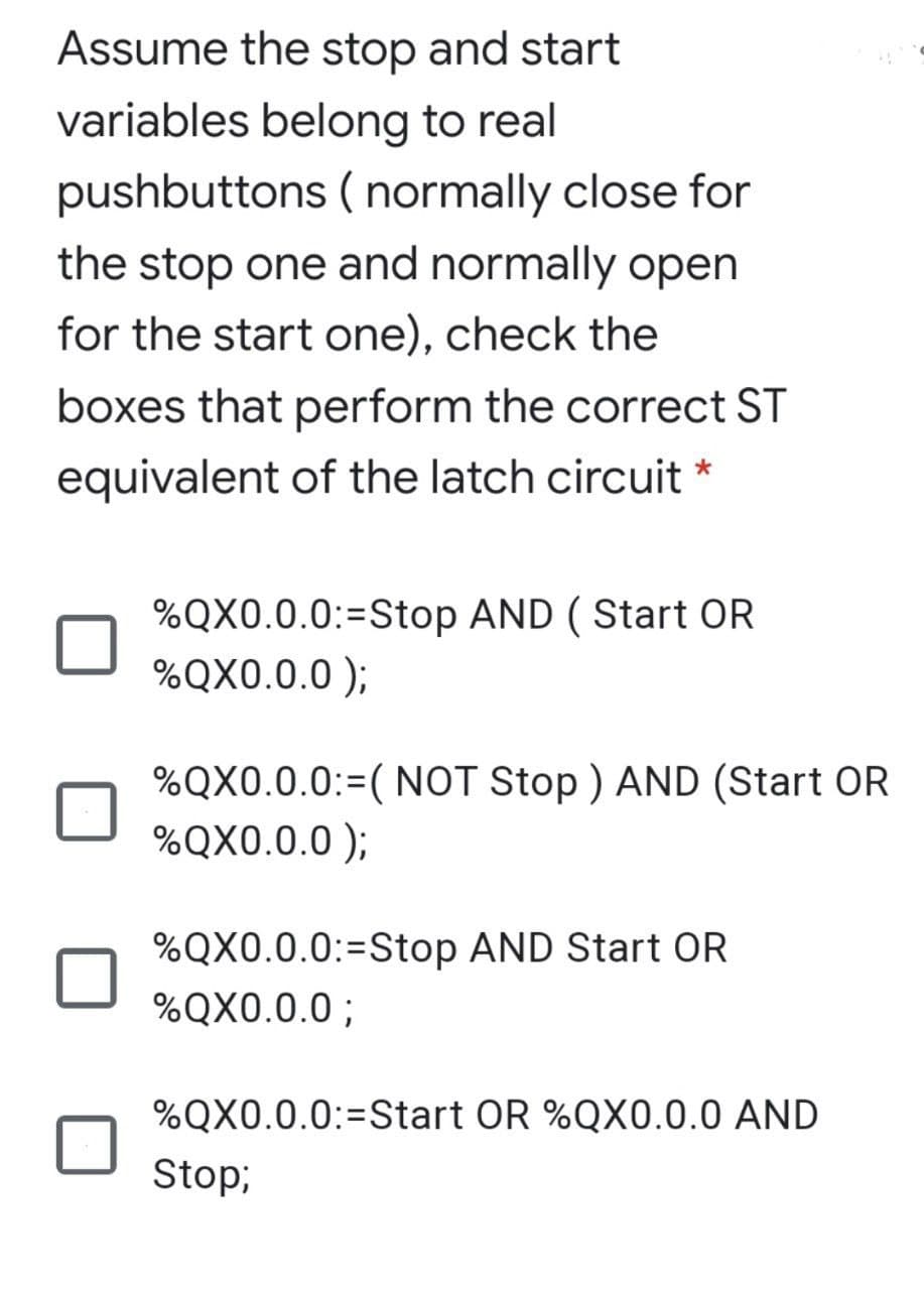 Assume the stop and start
variables belong to real
pushbuttons ( normally close for
the stop one and normally open
for the start one), check the
boxes that perform the correct ST
equivalent of the latch circuit *
%QX0.0.0:=Stop AND ( Start OR
%QX0.0.0 );
%QX0.0.0:=( NOT Stop ) AND (Start OR
%QX0.0.0 );
%3D
%QX0.0.0:=Stop AND Start OR
%QX0.0.0 ;
%QX0.0.0:=Start OR %QX0.0.0 AND
Stop;
