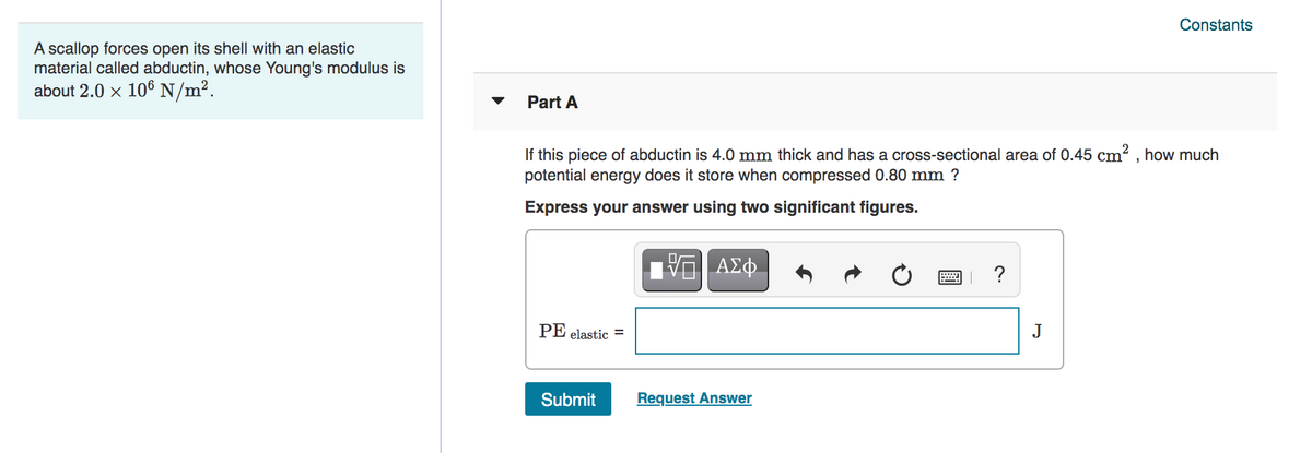 Constants
A scallop forces open its shell with an elastic
material called abductin, whose Young's modulus is
about 2.0 x 106N/m².
Part A
If this piece of abductin is 4.0 mm thick and has a cross-sectional area of 0.45 cm? , how much
potential energy does it store when compressed 0.80 mm ?
Express your answer using two significant figures.
ΑΣφ.
?
PE elastic =
J
Submit
Request Answer
