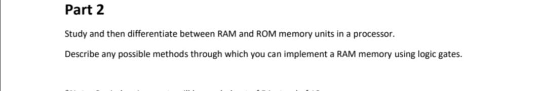 Part 2
Study and then differentiate between RAM and ROM memory units in a processor.
Describe any possible methods through which you can implement a RAM memory using logic gates.
