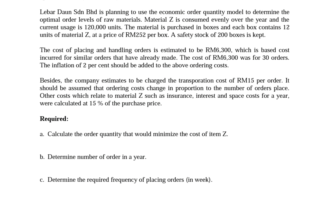 Lebar Daun Sdn Bhd is planning to use the economic order quantity model to determine the
optimal order levels of raw materials. Material Z is consumed evenly over the year and the
current usage is 120,000 units. The material is purchased in boxes and each box contains 12
units of material Z, at a price of RM252 per box. A safety stock of 200 boxes is kept.
The cost of placing and handling orders is estimated to be RM6,300, which is based cost
incurred for similar orders that have already made. The cost of RM6,300 was for 30 orders.
The inflation of 2 per cent should be added to the above ordering costs.
Besides, the company estimates to be charged the transporation cost of RM15 per order. It
should be assumed that ordering costs change in proportion to the number of orders place.
Other costs which relate to material
such as insurance, interest and space costs for a year,
were calculated at 15 % of the purchase price.
Required:
a. Calculate the order quantity that would minimize the cost of item Z.
b. Determine number of order in a year.
c. Determine the required frequency of placing orders (in week).
