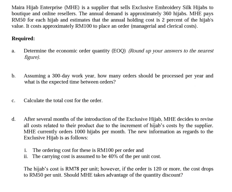 Maira Hijab Enterprise (MHE) is a supplier that sells Exclusive Embroidery Silk Hijabs to
boutique and online resellers. The annual demand is approximately 360 hijabs. MHE pays
RM50 for each hijab and estimates that the annual holding cost is 2 percent of the hijab's
value. It costs approximately RM100 to place an order (managerial and clerical costs).
Required:
Determine the economic order quantity (EOQ) (Round up your answers to the nearest
figure).
а.
b.
Assuming a 300-day work year, how many orders should be processed per year and
what is the expected time between orders?
с.
Calculate the total cost for the order.
d.
After several months of the introduction of the Exclusive Hijab, MHE decides to revise
all costs related to their product due to the increment of hijab’s costs by the supplier.
MHE currently orders 1000 hijabs per month. The new information as regards to the
Exclusive Hijab is as follows:
i. The ordering cost for these is RM100 per order and
ii. The carrying cost is assumed to be 40% of the per unit cost.
The hijab’s cost is RM78 per unit; however, if the order is 120 or more, the cost drops
to RM50 per unit. Should MHE takes advantage of the quantity discount?
