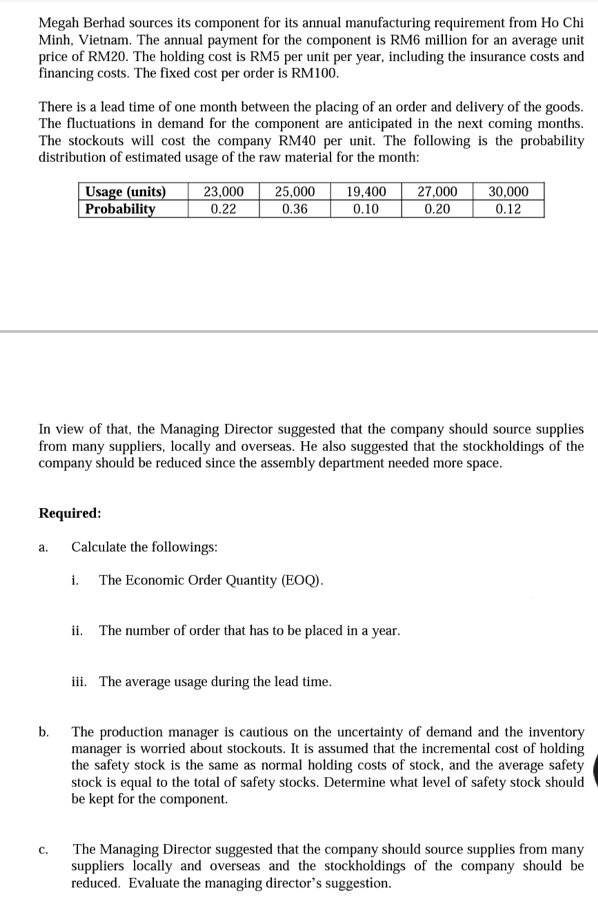 Megah Berhad sources its component for its annual manufacturing requirement from Ho Chi
Minh, Vietnam. The annual payment for the component is RM6 million for an average unit
price of RM20. The holding cost is RM5 per unit per year, including the insurance costs and
financing costs. The fixed cost per order is RM100.
There is a lead time of one month between the placing of an order and delivery of the goods.
The fluctuations in demand for the component are anticipated in the next coming months.
The stockouts will cost the company RM40 per unit. The following is the probability
distribution of estimated usage of the raw material for the month:
Usage (units)
Probability
23,000
25,000
19,400
27,000
30,000
0.22
0.36
0.10
0.20
0.12
In view of that, the Managing Director suggested that the company should source supplies
from many suppliers, locally and overseas. He also suggested that the stockholdings of the
company should be reduced since the assembly department needed more space.
Required:
Calculate the followings:
а.
i.
The Economic Order Quantity (EOQ).
ii.
The number of order that has to be placed in a year.
iii. The average usage during the lead time.
b.
The production manager is cautious on the uncertainty of demand and the inventory
manager is worried about stockouts. It is assumed that the incremental cost of holding
the safety stock is the same as normal holding costs of stock, and the average safety
stock is equal to the total of safety stocks. Determine what level of safety stock should
be kept for the component.
The Managing Director suggested that the company should source supplies from many
suppliers locally and overseas and the stockholdings of the company should be
reduced. Evaluate the managing director's suggestion.
C.
