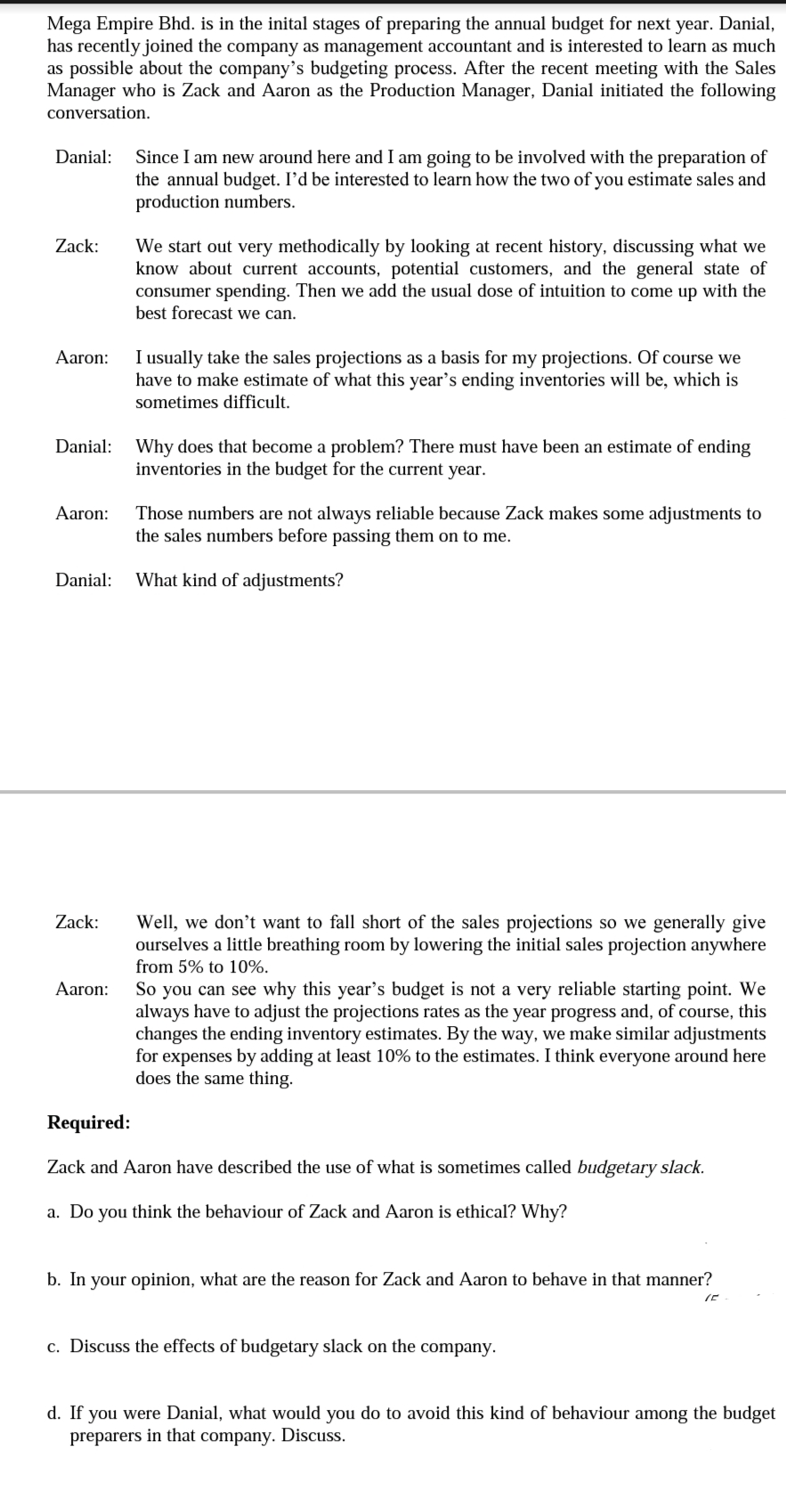 Mega Empire Bhd. is in the inital stages of preparing the annual budget for next year. Danial,
has recently joined the company as management accountant and is interested to learn as much
as possible about the company’'s budgeting process. After the recent meeting with the Sales
Manager who is Zack and Aaron as the Production Manager, Danial initiated the following
conversation.
Danial:
Since I am new around here and I am going to be involved with the preparation of
the annual budget. I'd be interested to learn how the two of you estimate sales and
production numbers.
Zack:
We start out very methodically by looking at recent history, discussing what we
know about current accounts, potential customers, and the general state of
consumer spending. Then we add the usual dose of intuition to come up with the
best forecast we can.
I usually take the sales projections as a basis for my projections. Of course we
have to make estimate of what this year's ending inventories will be, which is
Aaron:
sometimes difficult.
Danial:
Why does that become a problem? There must have been an estimate of ending
inventories in the budget for the current year.
Aaron:
Those numbers are not always reliable because Zack makes some adjustments to
the sales numbers before passing them on to me.
Danial:
What kind of adjustments?
Zack:
Well, we don't want to fall short of the sales projections so we generally give
ourselves a little breathing room by lowering the initial sales projection anywhere
from 5% to 10%.
So you can see why this year's budget is not a very reliable starting point. We
always have to adjust the projections rates as the year progress and, of course, this
changes the ending inventory estimates. By the way, we make similar adjustments
for expenses by adding at least 10% to the estimates. I think everyone around here
does the same thing.
Aaron:
Required:
Zack and Aaron have described the use of what is sometimes called budgetary slack.
a. Do you think the behaviour of Zack and Aaron is ethical? Why?
b. In your opinion, what are the reason for Zack and Aaron to behave in that manner?
c. Discuss the effects of budgetary slack on the company.
d. If you were Danial, what would you do to avoid this kind of behaviour among the budget
preparers in that company. Discuss.
