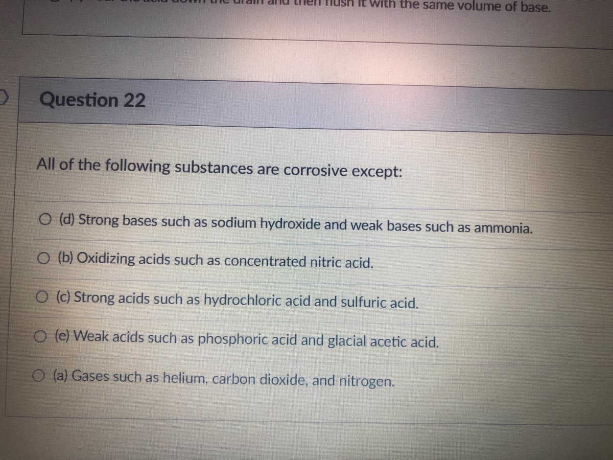 O
Question 22
Hush it with the same volume of base.
All of the following substances are corrosive except:
O (d) Strong bases such as sodium hydroxide and weak bases such as ammonia.
O (b) Oxidizing acids such as concentrated nitric acid.
O (c) Strong acids such as hydrochloric acid and sulfuric acid.
O (e) Weak acids such as phosphoric acid and glacial acetic acid.
(a) Gases such as helium, carbon dioxide, and nitrogen.