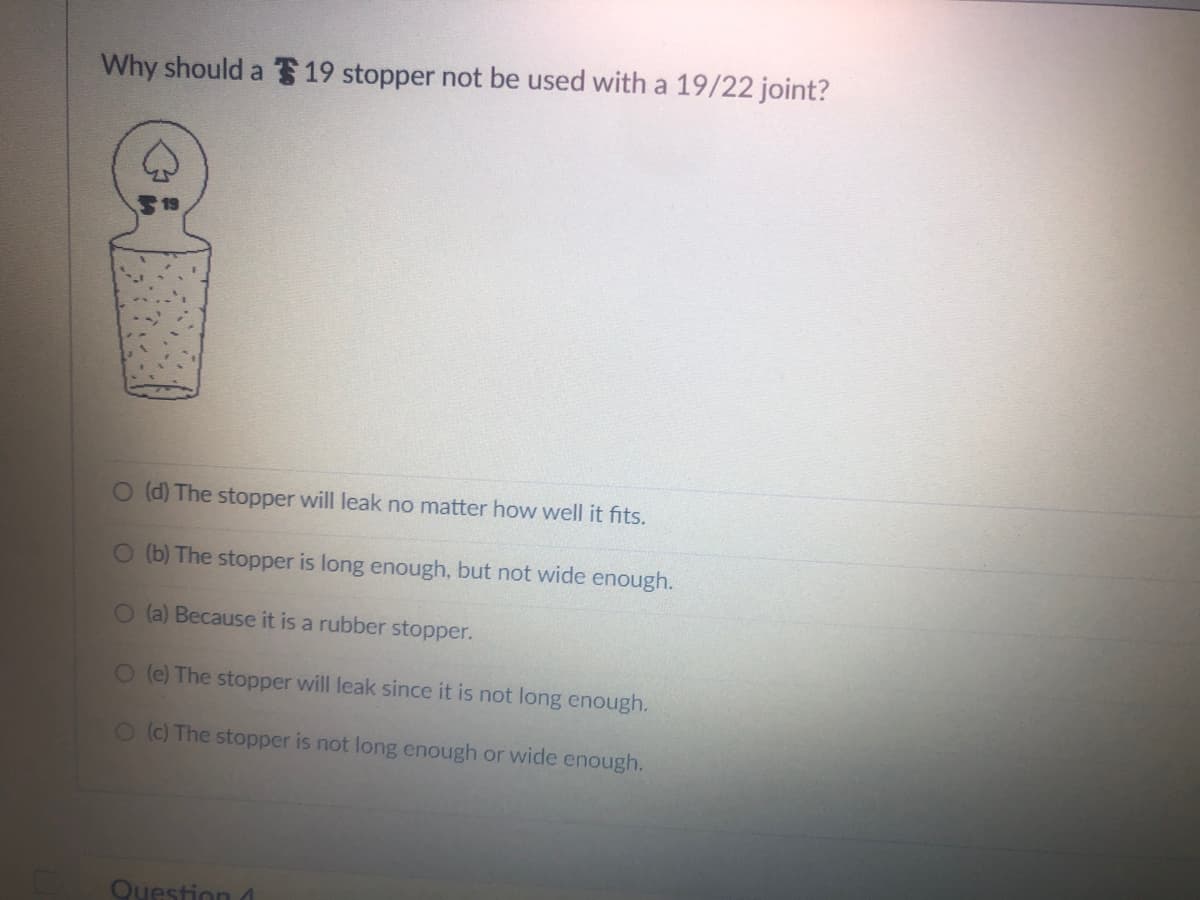 Why should a 19 stopper not be used with a 19/22 joint?
O (d) The stopper will leak no matter how well it fits.
O (b) The stopper is long enough, but not wide enough.
O(a) Because it is a rubber stopper.
O (e) The stopper will leak since it is not long enough.
O (c) The stopper is not long enough or wide enough.
Question