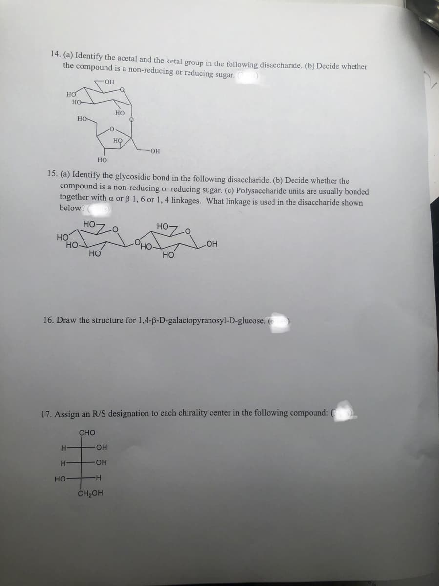 14. (a) Identify the acetal and the ketal group in the following disaccharide. (b) Decide whether
the compound is a non-reducing or reducing sugar.
OH
НО
HƠ
HO
Н
HO
Н
НО
HO
15. (a) Identify the glycosidic bond in the following disaccharide. (b) Decide whether the
compound is a non-reducing or reducing sugar. (c) Polysaccharide units are usually bonded
together with a or B 1, 6 or 1, 4 linkages. What linkage is used in the disaccharide shown
below?
s)
НО
НО
НО
HO
НО
-OH
OH
-H
OH
CH2OH
16. Draw the structure for 1,4-B-D-galactopyranosyl-D-glucose. (
но-
17. Assign an R/S designation to each chirality center in the following compound: (
CHO
НО
-OH