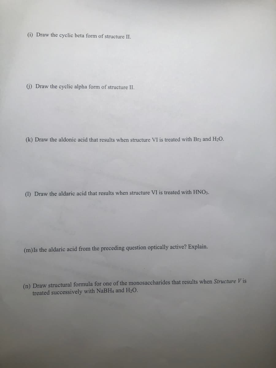 (i) Draw the cyclic beta form of structure II.
(j) Draw the cyclic alpha form of structure II.
(k) Draw the aldonic acid that results when structure VI is treated with Br2 and H₂O.
(1) Draw the aldaric acid that results when structure VI is treated with HNO3.
(m) Is the aldaric acid from the preceding question optically active? Explain.
(n) Draw structural formula for one of the monosaccharides that results when Structure Vis
treated successively with NaBH4 and H₂O.