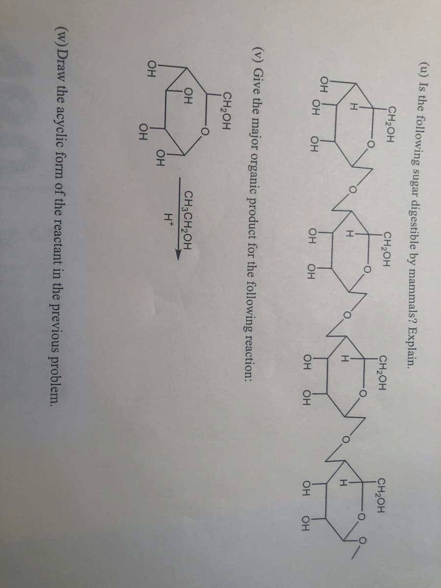 (u) Is the following sugar digestible by mammals? Explain.
CH₂OH
CH2OH
EMBEVE
Н
OH OH
OH OH
OH
OH
CH₂OH
Н
OH OH
(v) Give the major organic product for the following reaction:
CH2OH
OH
OH
н
ОН
CH3CH2
H+
(w) Draw the acyclic form of the reactant in the previous problem.
CH₂OH
Н
OH OH