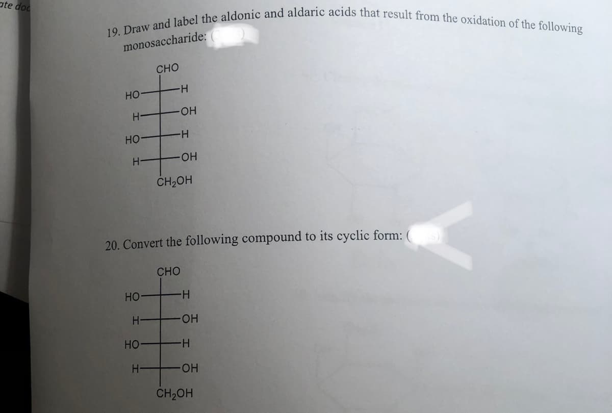 ate doc
19. Draw and label the aldonic and aldaric acids that result from the oxidation of the following
monosaccharide:
НО
Н
НО
Н
НО
Н
НО
CHO
Н
-Н
OH
H
-ОН
20. Convert the following compound to its cyclic form: (ots)
CH₂OH
CHO
Н
-OH
-H
-ОН
CH₂OH