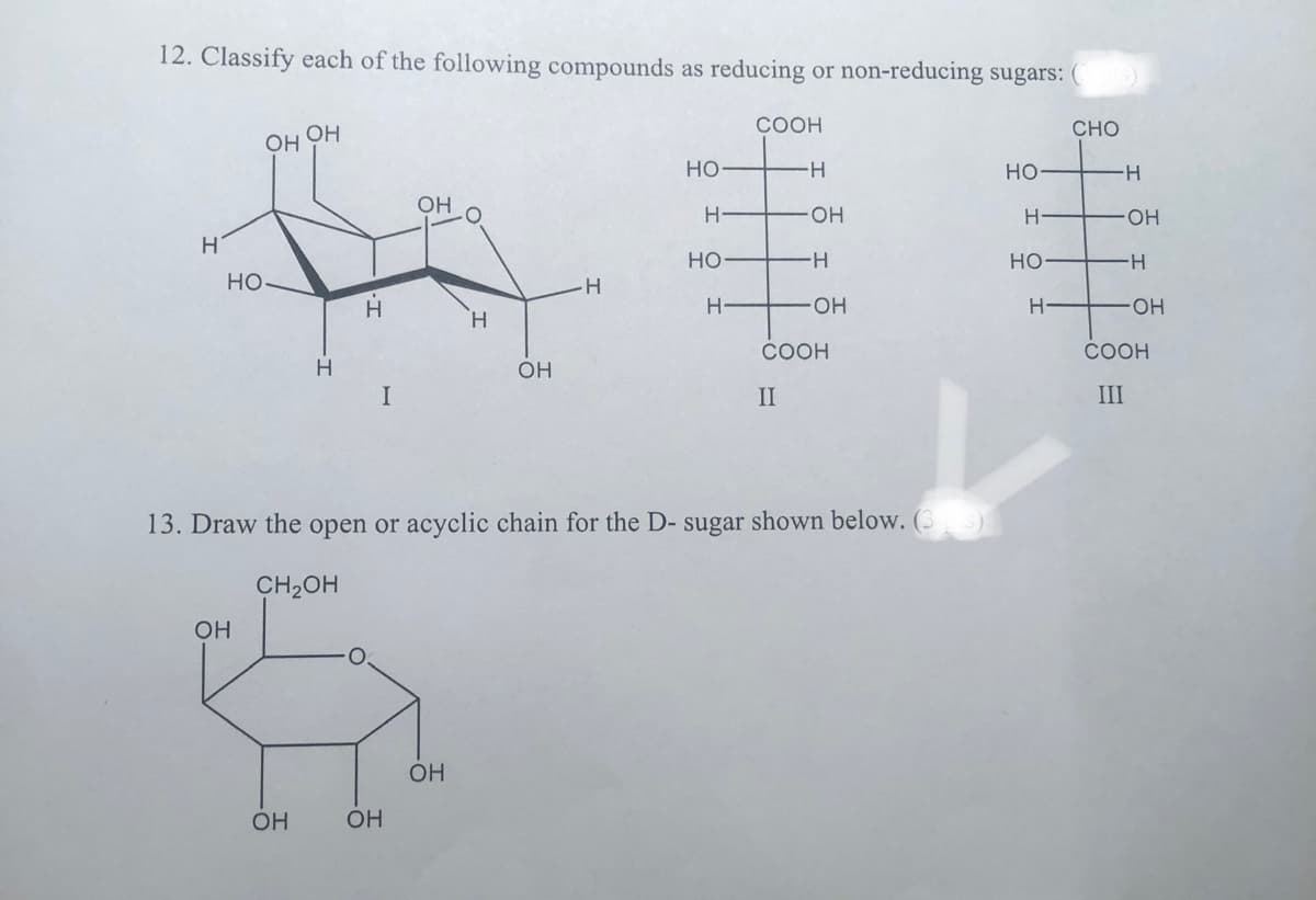 12. Classify each of the following compounds as reducing or non-reducing sugars: (
Н
НО
OH
ОН
OH
ОН
Н
І.
OH
OH
Н
OH
ОН
-Н
НО
H
НО
Н
COOH
13. Draw the open or acyclic chain for the D- sugar shown below. (3
CH2OH
H
OH
-н
OH
COOH
II
НО
H
HO
Н
CHO
-Н
-OH
н
-OH
COOH
III