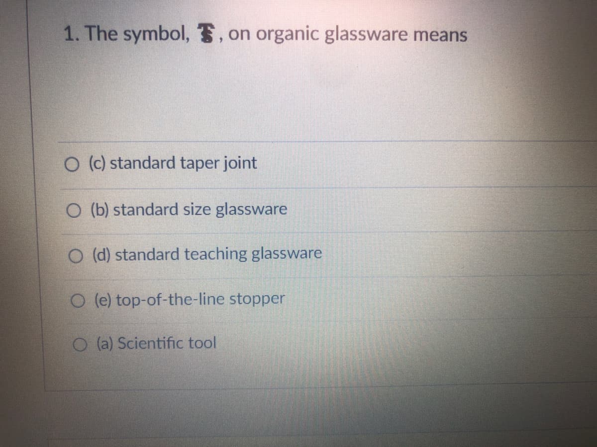 1. The symbol, , on organic glassware means
O (c) standard taper joint
O (b) standard size glassware
O (d) standard teaching glassware
O (e) top-of-the-line stopper
O(a) Scientific tool