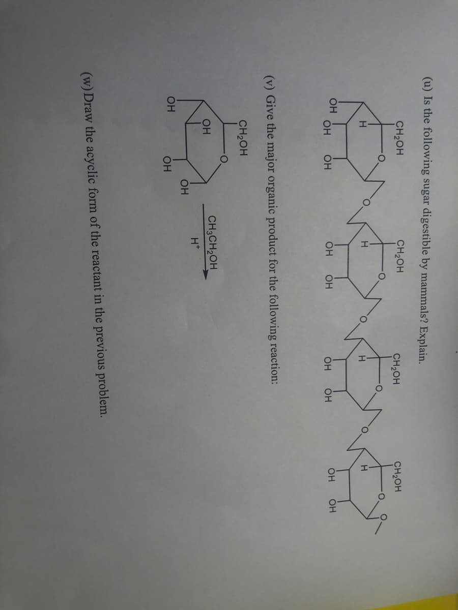 (u) Is the following sugar digestible by mammals? Explain.
CH₂OH
ОН
CH₂OH
Événe
ОН
OH
H
OH
ОН
CH2OH
OH
H
OH OH
(v) Give the major organic product for the following reaction:
CH₂OH
Ели
OH
CH3CH₂OH
H+
ОН
ОН
CH2OH
(w) Draw the acyclic form of the reactant in the previous problem.
Н
OH
OH