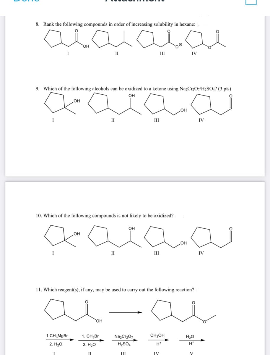 لية بهية
8. Rank the following compounds in order of increasing solubility in hexane:
I
I
I
9. Which of the following alcohols can be oxidized to a ketone using Na2Cr2O7/H2SO4? (3 pts)
OH
.OH
OH
1.CH3MgBr
2. H2O
.OH
II
10. Which of the following compounds is not likely to be oxidized?
II
OH
1. CH₂Br
2. HO
II
II
III
OH
الجبنه
III
NazCraO
H2SO4
III
III
OH
11. Which reagent(s), if any, may be used to carry out the following reaction?
ai-ai
CH3OH
H+
IV
IV
OH
IV
H2O
H*
V
IV
L