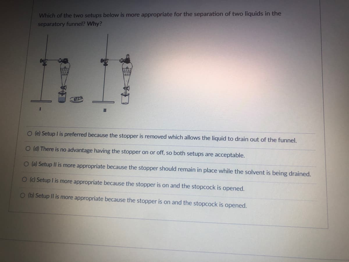 Which of the two setups below is more appropriate for the separation of two liquids in the
separatory funnel? Why?
11.11
II
O (e) Setup I is prefe
O (d) There is no advantage having the stopper on or off, so both setups are acceptable.
O (a) Setup II is more appropriate because the stopper should remain in place while the solvent is being drained.
O (c) Setup I is more appropriate because the stopper is on and the stopcock is opened.
O (b) Setup II is more appropriate because the stopper is on and the stopcock is opened.
because the stopper is removed which allows the liquid to drain out of the funnel.