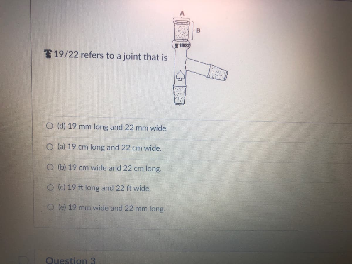 19/22 refers to a joint that is
O (d) 19 mm long and 22 mm wide.
O (a) 19 cm long and 22 cm wide.
O (b) 19 cm wide and 22 cm long.
O (c) 19 ft long and 22 ft wide.
O(e) 19 mm wide and 22 mm long.
Question 3
19/22
Z