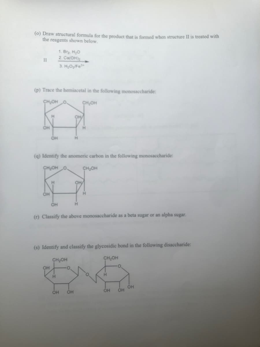 (0) Draw structural formula for the product that is formed when structure II is treated with
the reagents shown below.
11
(p) Trace the hemiacetal in the following monosaccharide:
CH₂OH O.
CH₂OH
OH
OH
H
OH
OH
(q) Identify the anomeric carbon in the following monosaccharide:
CH₂OH O
H
1. Br₂, H₂O
2. Ca(OH)₂
3. H₂O₂/Fe³*
OH
CH₂OH
H
OH
O
H
(r) Classify the above monosaccharide as a beta sugar or an alpha sugar.
OH OH
H
(s) Identify and classify the glycosidic bond in the following disaccharide:
CH₂OH
CH₂OH
OH/
H
H
OH
O
OH OH