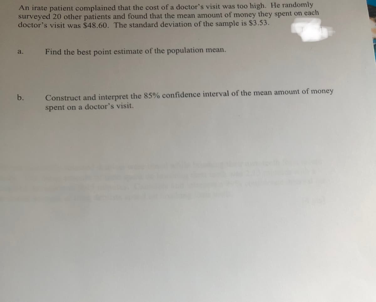 An irate patient complained that the cost of a doctor's visit was too high. He randomly
surveyed 20 other patients and found that the mean amount of money they spent on each
doctor's visit was $48.60. The standard deviation of the sample is $3.53.
a.
b.
Find the best point estimate of the population mean.
Construct and interpret the 85% confidence interval of the mean amount of money
spent on a doctor's visit.