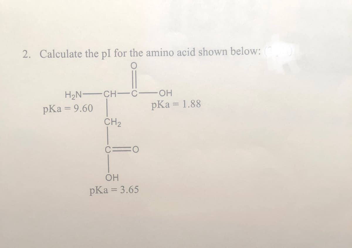 2. Calculate the pl for the amino acid shown below: (3/3)
H₂N-CH-
pKa = 9.60
CH₂
C-
OH
pKa = 3.65
-OH
pKa = 1.88