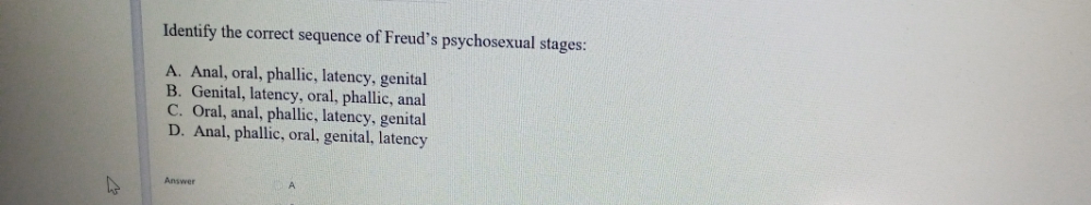 Identify the correct sequence of Freud's psychosexual stages:
A. Anal, oral, phallic, latency, genital
B. Genital, latency, oral, phallic, anal
C. Oral, anal, phallic, latency, genital
D. Anal, phallic, oral, genital, latency
Answer
