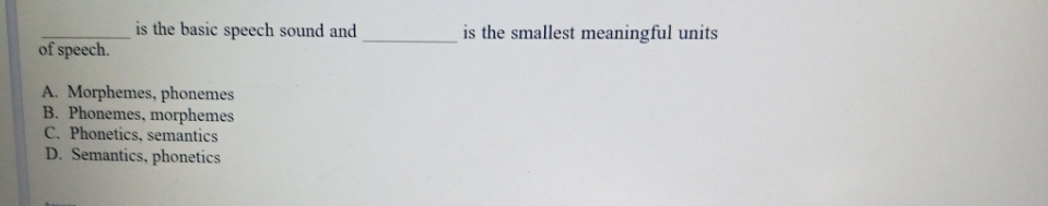 is the basic speech sound and
is the smallest meaningful units
of speech.
A. Morphemes, phonemes
B. Phonemes, morphemes
C. Phonetics, semantics
D. Semantics, phonetics
