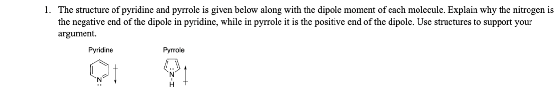 1. The structure of pyridine and pyrrole is given below along with the dipole moment of each molecule. Explain why the nitrogen is
the negative end of the dipole in pyridine, while in pyrrole it is the positive end of the dipole. Use structures to support your
argument.
Pyridine
Pyrrole