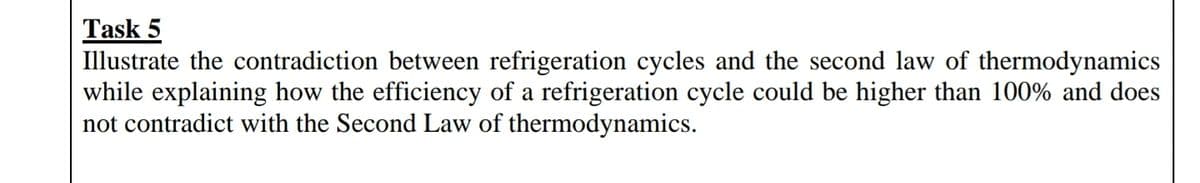 Task 5
Illustrate the contradiction between refrigeration cycles and the second law of thermodynamics
while explaining how the efficiency of a refrigeration cycle could be higher than 100% and does
not contradict with the Second Law of thermodynamics.
