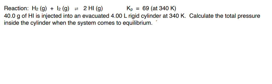 Reaction: H2 (g) + l2 (g) 2 2 HI (g)
40.0 g of HI is injected into an evacuated 4.00 L rigid cylinder at 340 K. Calculate the total pressure
inside the cylinder when the system comes to equilibrium.
Kp = 69 (at 340 K)
