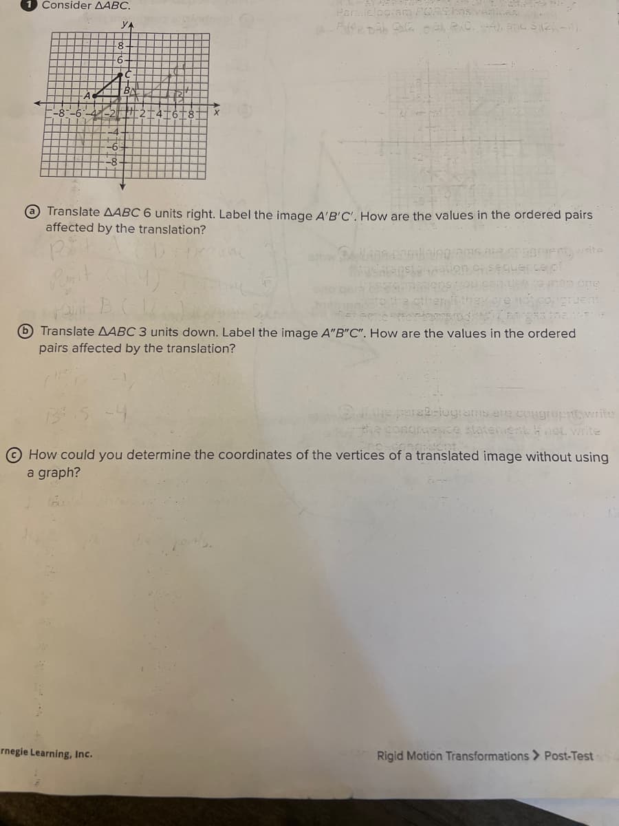 Consider AABC.
YA
4
Parallelogram POR
Pfedab Qu2.86), RO, 4); and $(2)-4).
@ Translate AABC 6 units right. Label the image A'B'C'. How are the values in the ordered pairs
affected by the translation?
Rit
write
uent.
Pro Proleterod (855 the var
Translate AABC 3 units down. Label the image A"B"C". How are the values in the ordered
pairs affected by the translation?
rnegie Learning, Inc.
congruent, write
congruence statement: H not, write
congruent.
How could you determine the coordinates of the vertices of a translated image without using
a graph?
Rigid Motion Transformations > Post-Test