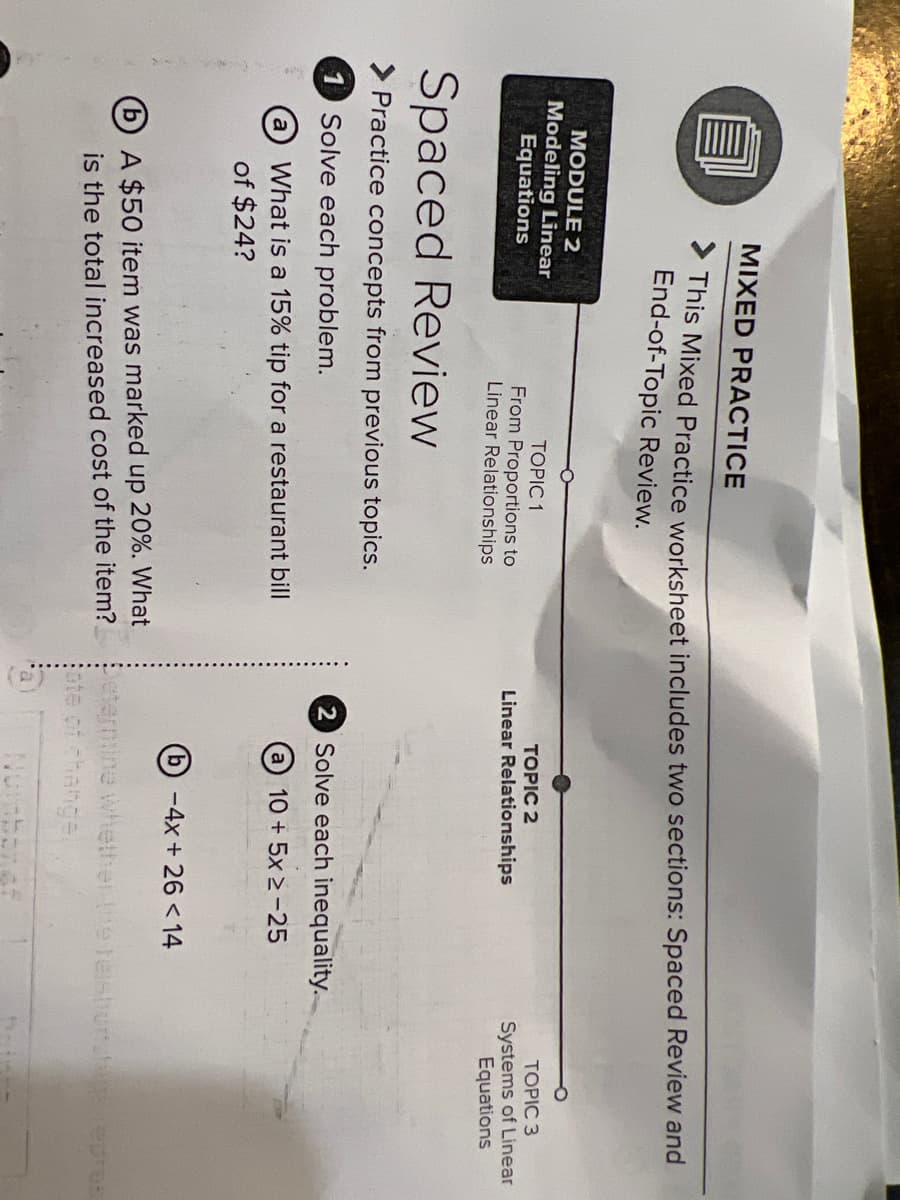 MIXED PRACTICE
This Mixed Practice worksheet includes two sections: Spaced Review and
End-of-Topic Review.
MODULE 2
Modeling Linear
Equations
TOPIC 1
TOPIC 2
TOPIC 3
From Proportions to
Linear Relationships
Systems of Linear
Equations
Linear Relationships
Spaced Review
Practice concepts from previous topics.
1
Solve each problem.
2 Solve each inequality.
What is a 15% tip for a restaurant bill
a 10 + 5x 2-25
a
of $24?
(b)-4x+ 26 <14
(b) A $50 item was marked up 20%. What
is the total increased cost of the item?
eternine whether he telsthunat epreS
ate of change
